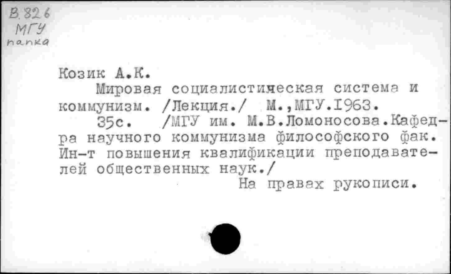 ﻿В 326
МГУ 1п
Козик А.К.
Мировая социалистическая система и коммунизм. /Лекция./ М.,МГУ.1963.
35с. /МГУ им. М.В.Ломоносова.Кафедра научного коммунизма философского фак. Ин-т повышения квалификации преподавателей общественных наук./
На правах рукописи.